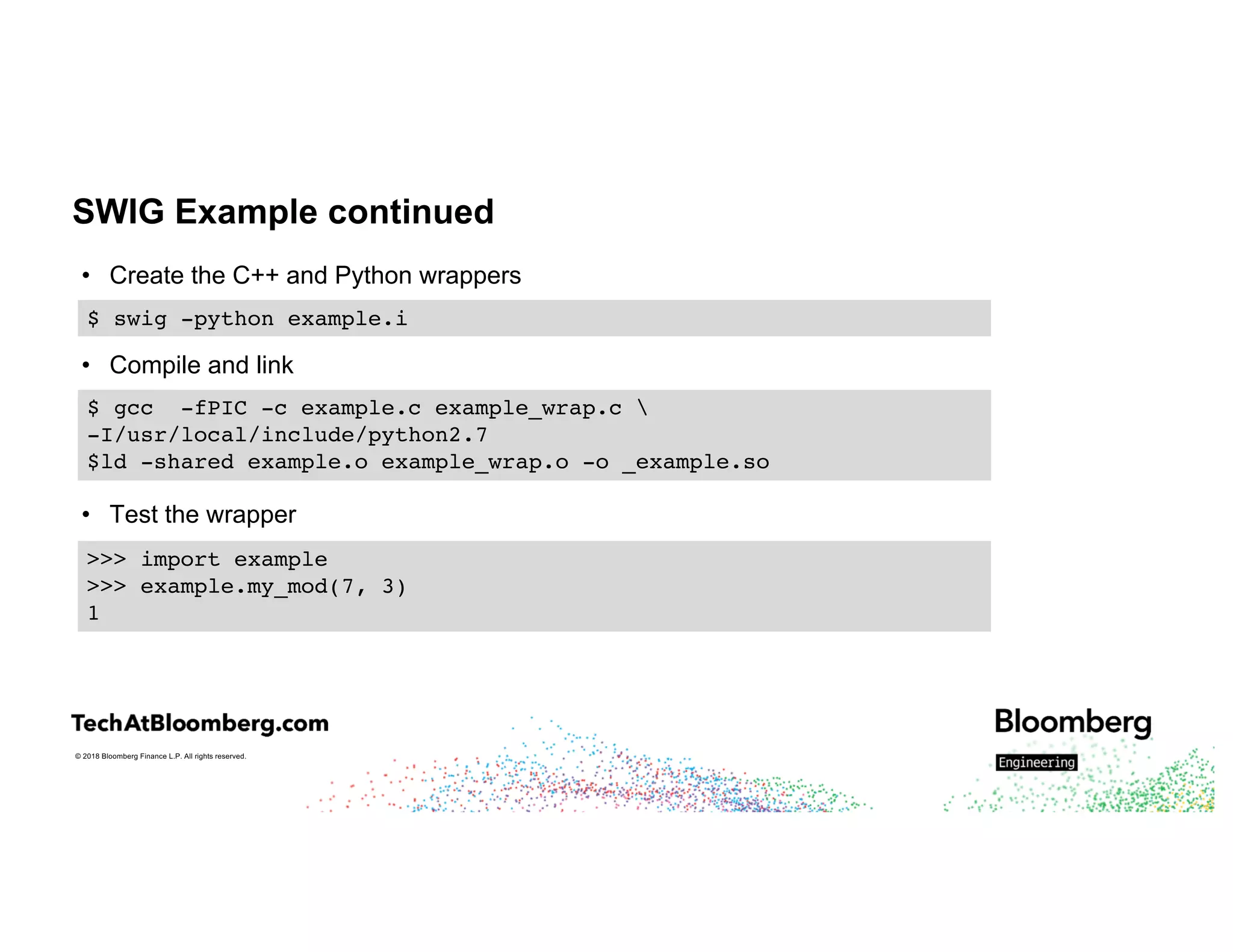 © 2018 Bloomberg Finance L.P. All rights reserved.
SWIG Example continued
• Create the C++ and Python wrappers
• Compile and link
• Test the wrapper
$ swig -python example.i
$ gcc -fPIC -c example.c example_wrap.c 
-I/usr/local/include/python2.7
$ld -shared example.o example_wrap.o -o _example.so
>>> import example
>>> example.my_mod(7, 3)
1
 