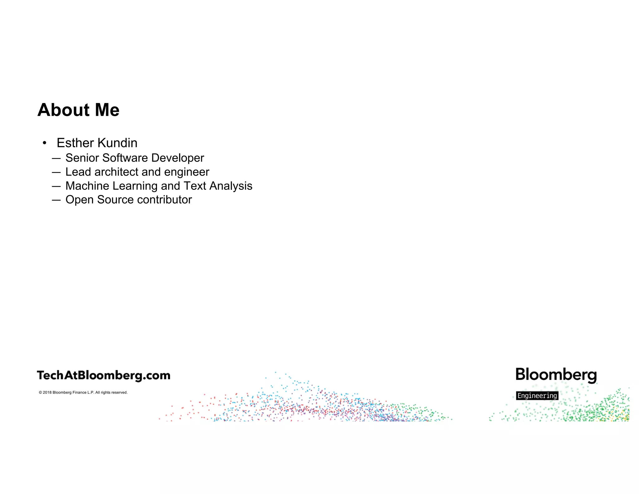 © 2018 Bloomberg Finance L.P. All rights reserved.
About Me
• Esther Kundin
— Senior Software Developer
— Lead architect and engineer
— Machine Learning and Text Analysis
— Open Source contributor
 