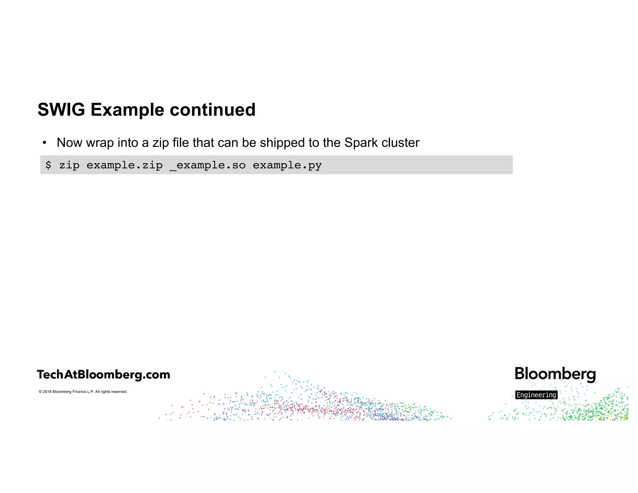 © 2018 Bloomberg Finance L.P. All rights reserved.
SWIG Example continued
• Now wrap into a zip file that can be shipped to the Spark cluster
$ zip example.zip _example.so example.py
 