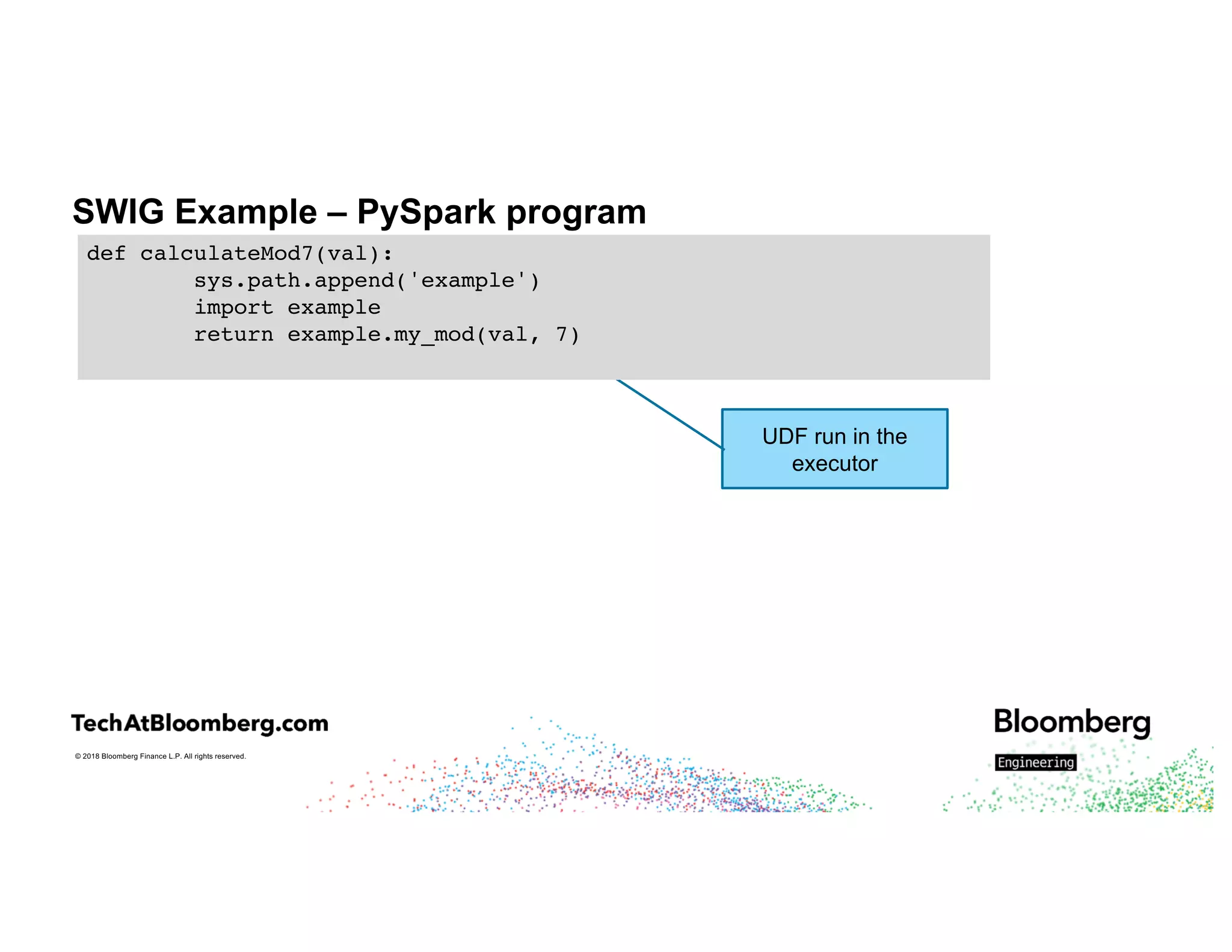 © 2018 Bloomberg Finance L.P. All rights reserved.
SWIG Example – PySpark program
UDF run in the
executor
def calculateMod7(val):
sys.path.append('example')
import example
return example.my_mod(val, 7)
 