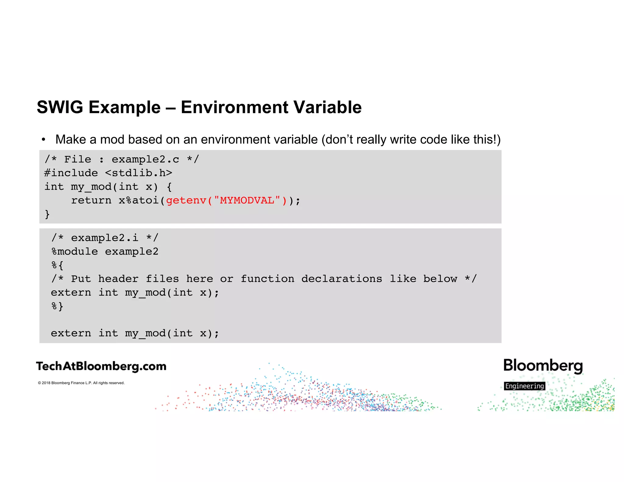 © 2018 Bloomberg Finance L.P. All rights reserved.
SWIG Example – Environment Variable
• Make a mod based on an environment variable (don’t really write code like this!)
/* File : example2.c */
#include <stdlib.h>
int my_mod(int x) {
return x%atoi(getenv("MYMODVAL"));
}
/* example2.i */
%module example2
%{
/* Put header files here or function declarations like below */
extern int my_mod(int x);
%}
extern int my_mod(int x);
 