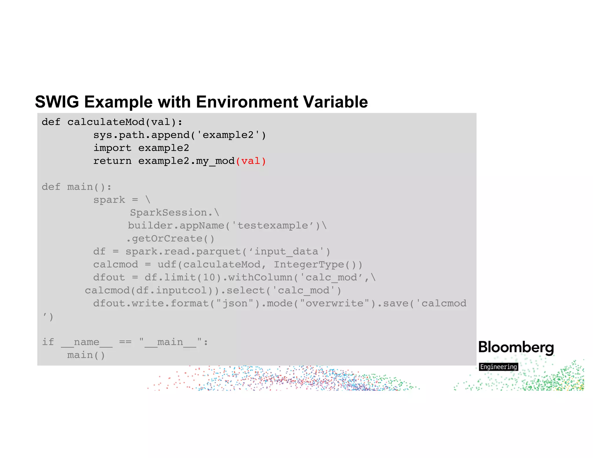 SWIG Example with Environment Variable
def calculateMod(val):
sys.path.append('example2')
import example2
return example2.my_mod(val)
def main():
spark = 
SparkSession.
builder.appName('testexample’)
.getOrCreate()
df = spark.read.parquet(‘input_data')
calcmod = udf(calculateMod, IntegerType())
dfout = df.limit(10).withColumn('calc_mod’,
calcmod(df.inputcol)).select('calc_mod')
dfout.write.format("json").mode("overwrite").save('calcmod
’)
if __name__ == "__main__":
main()
 