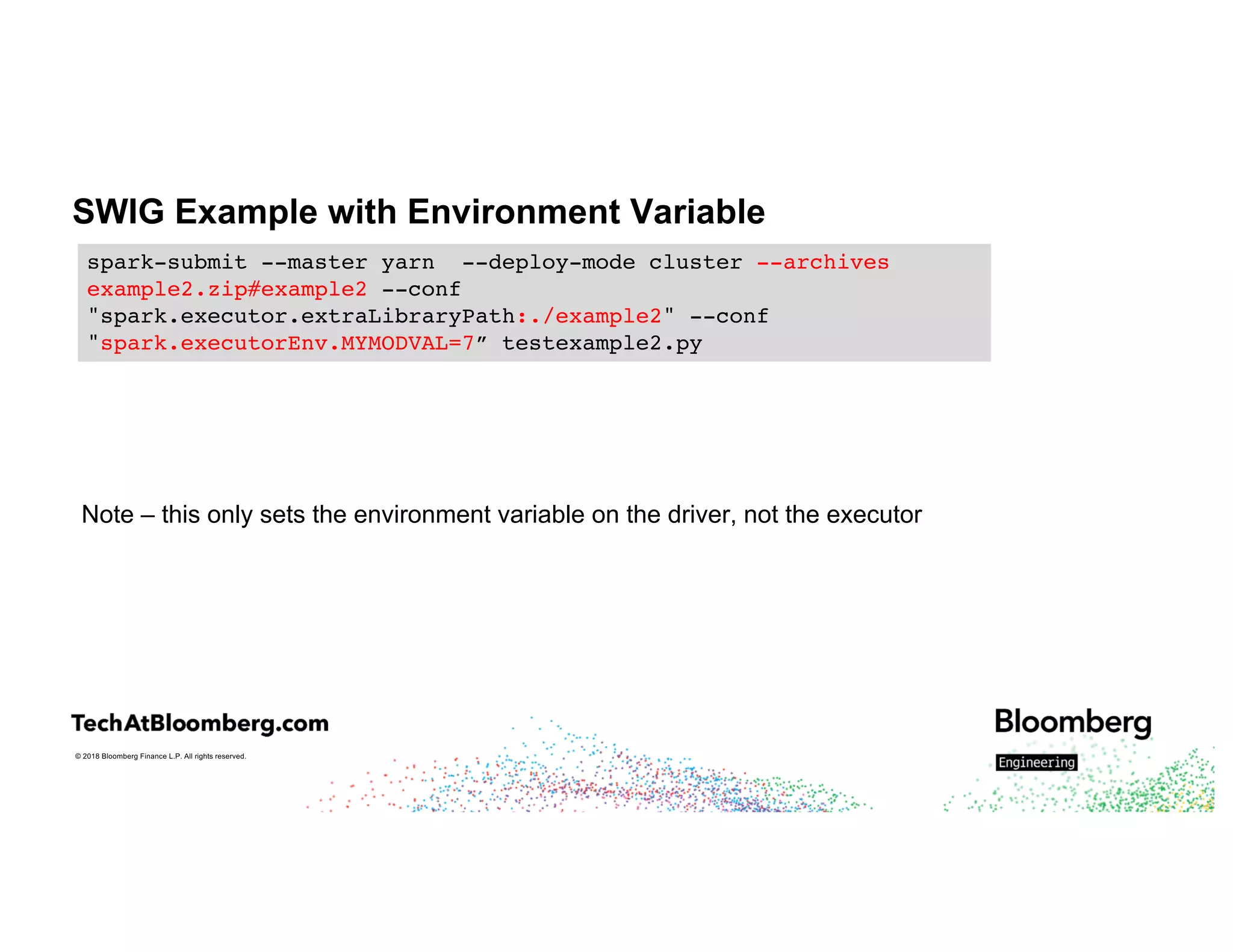 © 2018 Bloomberg Finance L.P. All rights reserved.
SWIG Example with Environment Variable
Note – this only sets the environment variable on the driver, not the executor
spark-submit --master yarn --deploy-mode cluster --archives
example2.zip#example2 --conf
"spark.executor.extraLibraryPath:./example2" --conf
"spark.executorEnv.MYMODVAL=7” testexample2.py
 