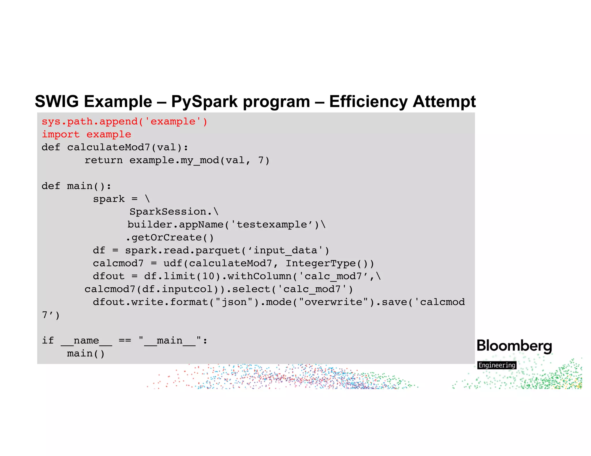 SWIG Example – PySpark program – Efficiency Attempt
sys.path.append('example')
import example
def calculateMod7(val):
return example.my_mod(val, 7)
def main():
spark = 
SparkSession.
builder.appName('testexample’)
.getOrCreate()
df = spark.read.parquet(‘input_data')
calcmod7 = udf(calculateMod7, IntegerType())
dfout = df.limit(10).withColumn('calc_mod7’,
calcmod7(df.inputcol)).select('calc_mod7')
dfout.write.format("json").mode("overwrite").save('calcmod
7’)
if __name__ == "__main__":
main()
 