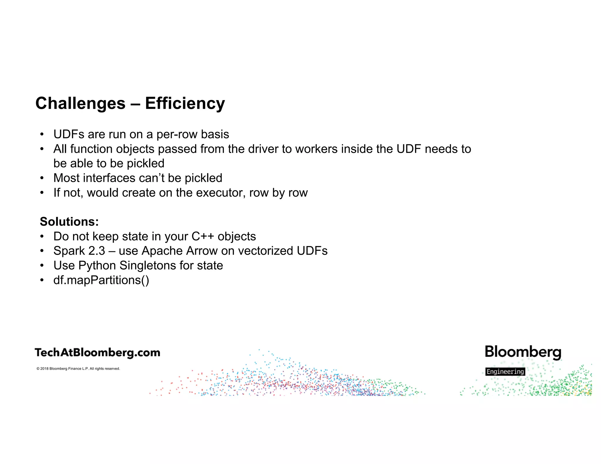 © 2018 Bloomberg Finance L.P. All rights reserved.
Challenges – Efficiency
• UDFs are run on a per-row basis
• All function objects passed from the driver to workers inside the UDF needs to
be able to be pickled
• Most interfaces can’t be pickled
• If not, would create on the executor, row by row
Solutions:
• Do not keep state in your C++ objects
• Spark 2.3 – use Apache Arrow on vectorized UDFs
• Use Python Singletons for state
• df.mapPartitions()
 