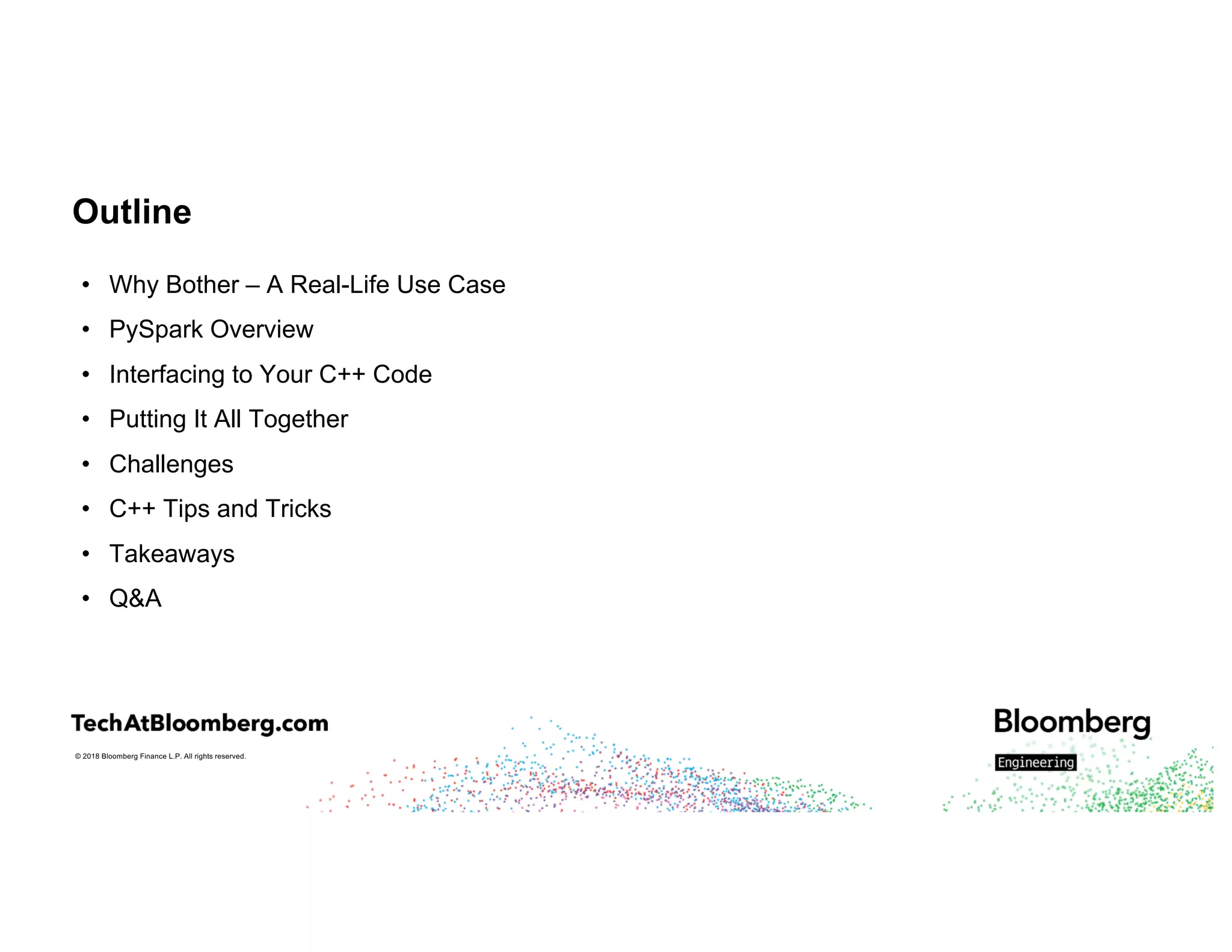 © 2018 Bloomberg Finance L.P. All rights reserved.
Outline
• Why Bother – A Real-Life Use Case
• PySpark Overview
• Interfacing to Your C++ Code
• Putting It All Together
• Challenges
• C++ Tips and Tricks
• Takeaways
• Q&A
 