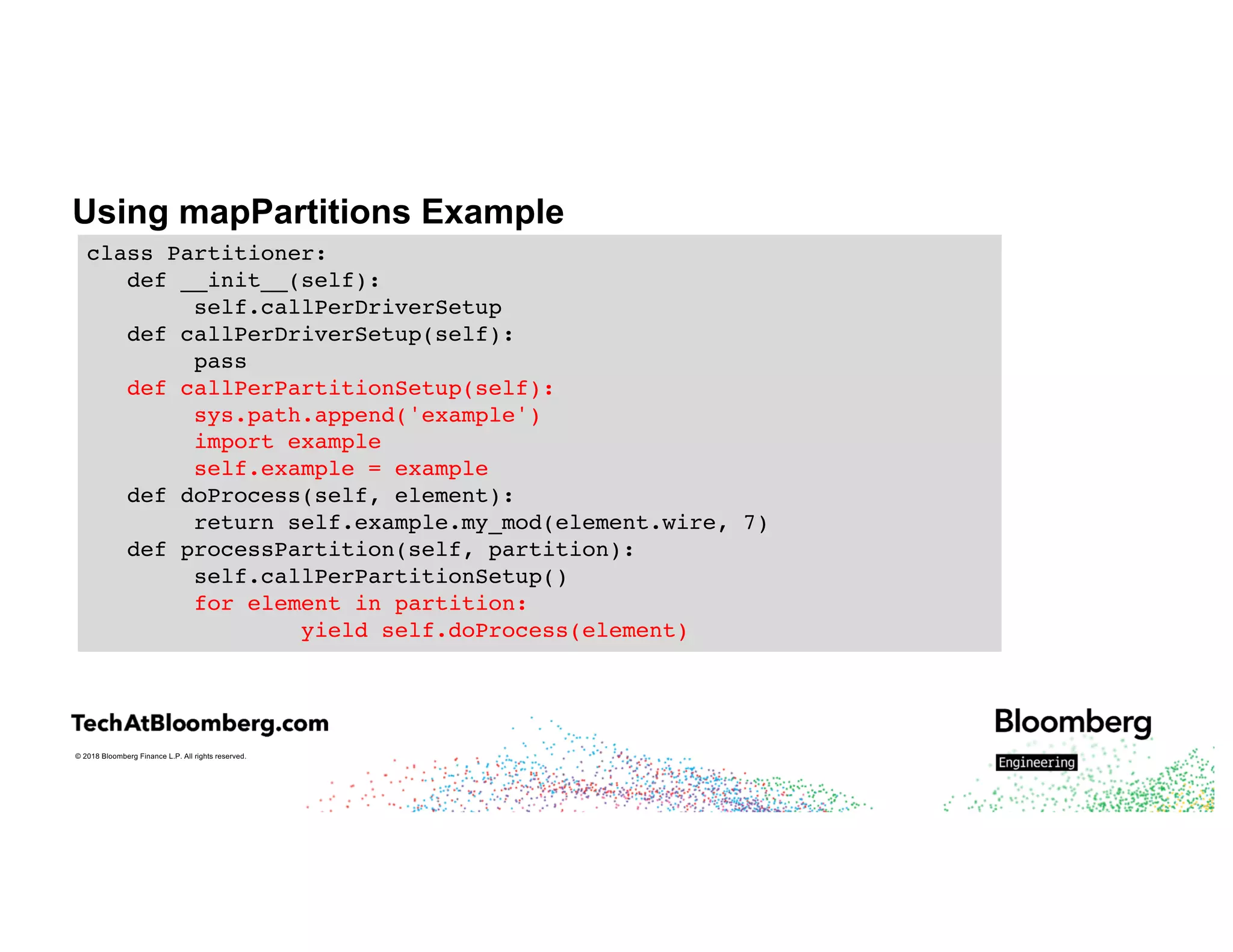 © 2018 Bloomberg Finance L.P. All rights reserved.
Using mapPartitions Example
class Partitioner:
def __init__(self):
self.callPerDriverSetup
def callPerDriverSetup(self):
pass
def callPerPartitionSetup(self):
sys.path.append('example')
import example
self.example = example
def doProcess(self, element):
return self.example.my_mod(element.wire, 7)
def processPartition(self, partition):
self.callPerPartitionSetup()
for element in partition:
yield self.doProcess(element)
 