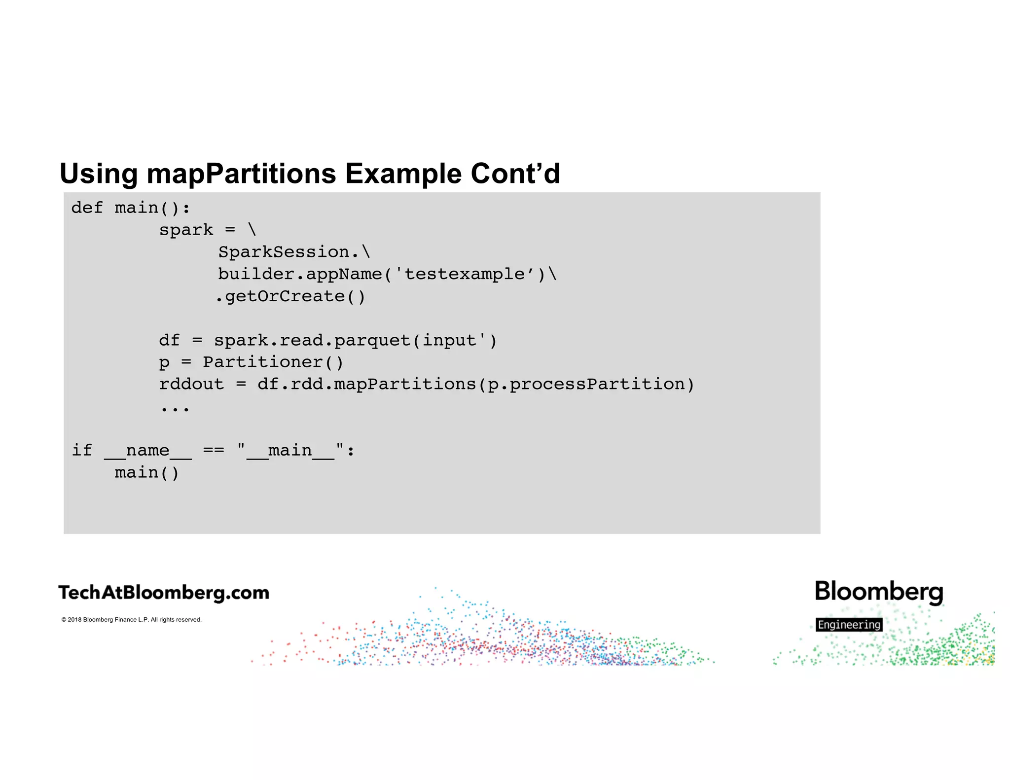 © 2018 Bloomberg Finance L.P. All rights reserved.
Using mapPartitions Example Cont’d
def main():
spark = 
SparkSession.
builder.appName('testexample’)
.getOrCreate()
df = spark.read.parquet(input')
p = Partitioner()
rddout = df.rdd.mapPartitions(p.processPartition)
...
if __name__ == "__main__":
main()
 