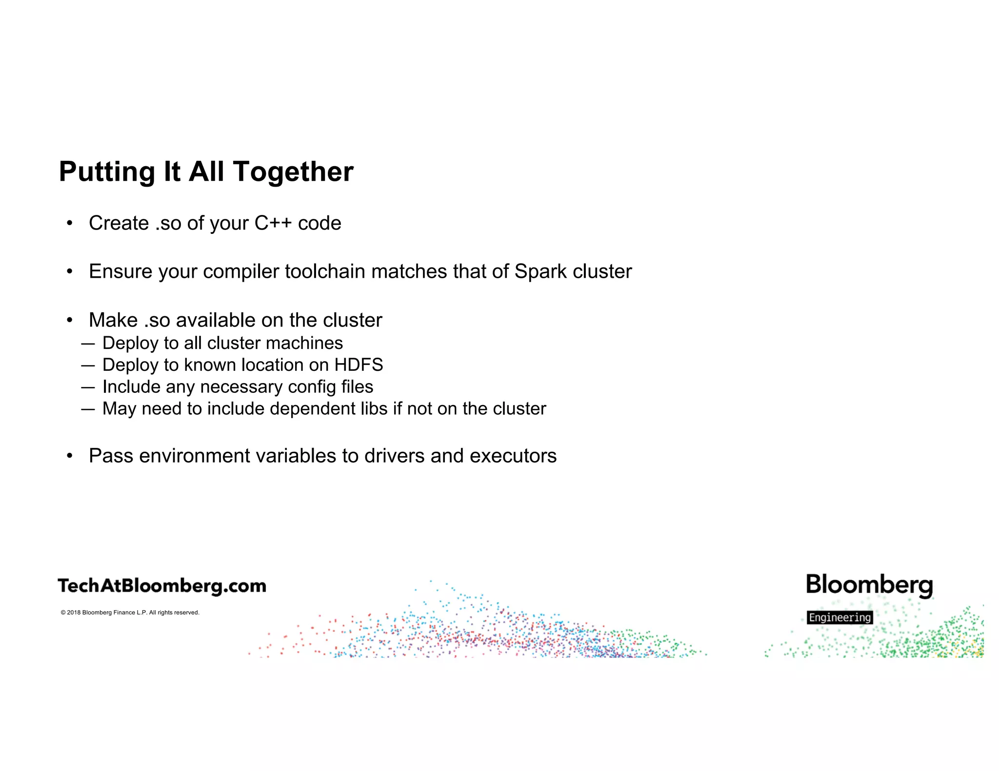 © 2018 Bloomberg Finance L.P. All rights reserved.
Putting It All Together
• Create .so of your C++ code
• Ensure your compiler toolchain matches that of Spark cluster
• Make .so available on the cluster
— Deploy to all cluster machines
— Deploy to known location on HDFS
— Include any necessary config files
— May need to include dependent libs if not on the cluster
• Pass environment variables to drivers and executors
 