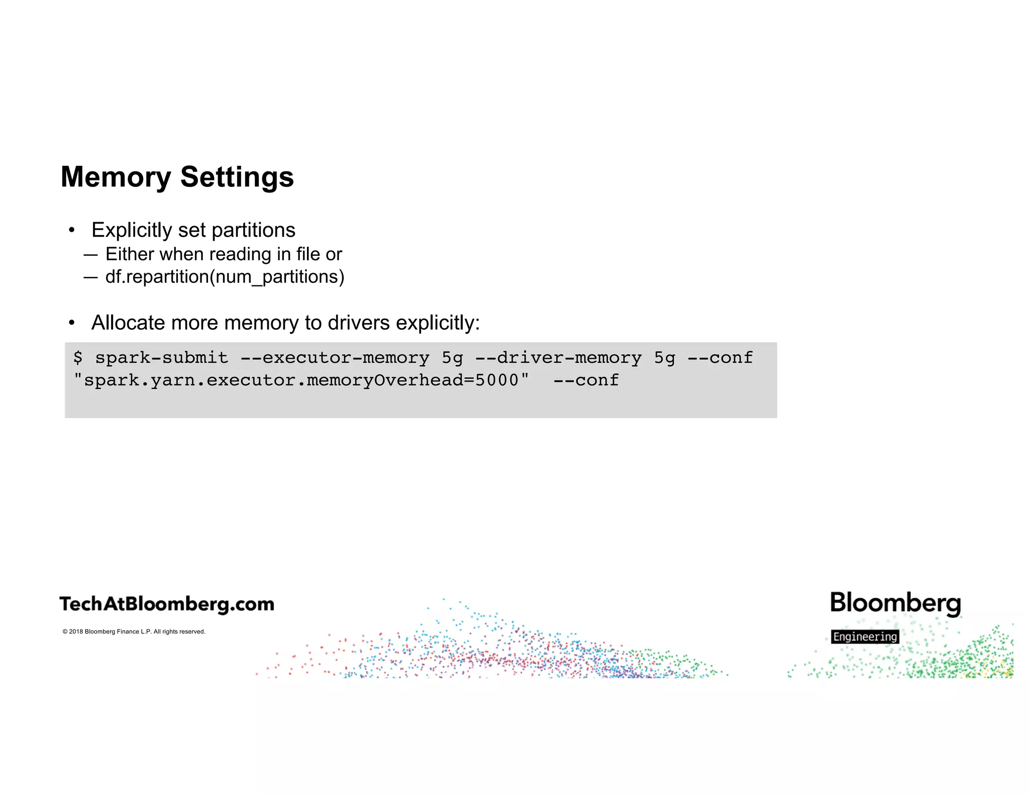 © 2018 Bloomberg Finance L.P. All rights reserved.
Memory Settings
• Explicitly set partitions
— Either when reading in file or
— df.repartition(num_partitions)
• Allocate more memory to drivers explicitly:
$ spark-submit --executor-memory 5g --driver-memory 5g --conf
"spark.yarn.executor.memoryOverhead=5000" --conf
 