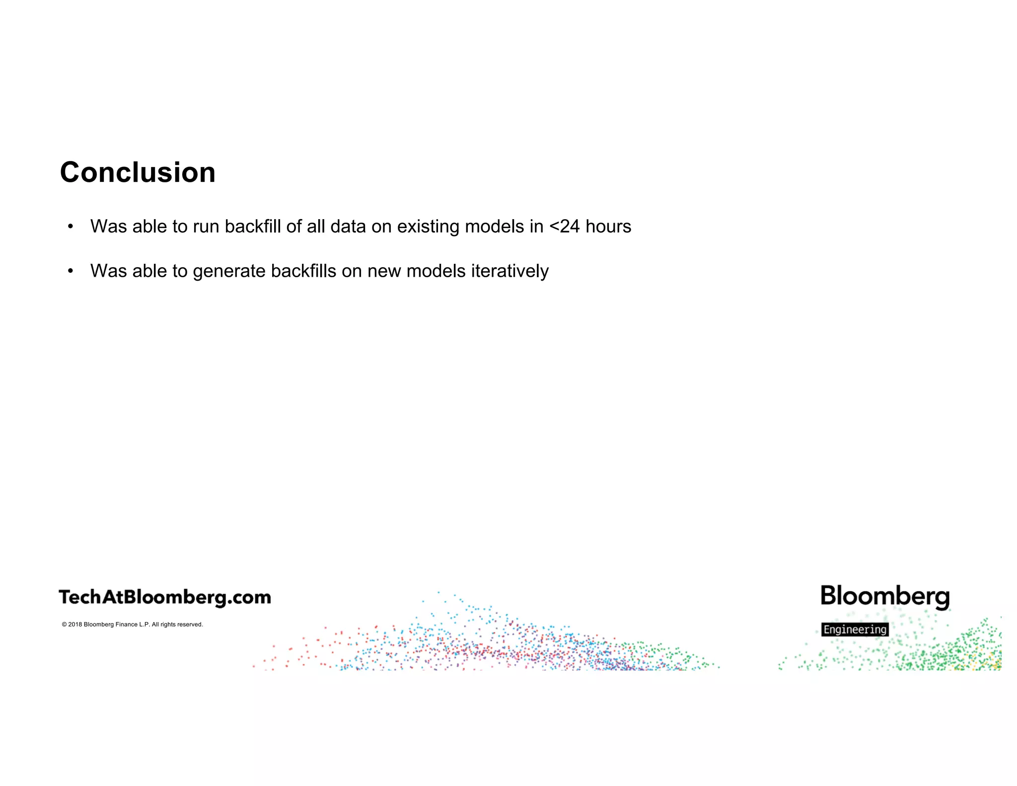 © 2018 Bloomberg Finance L.P. All rights reserved.
Conclusion
• Was able to run backfill of all data on existing models in <24 hours
• Was able to generate backfills on new models iteratively
 