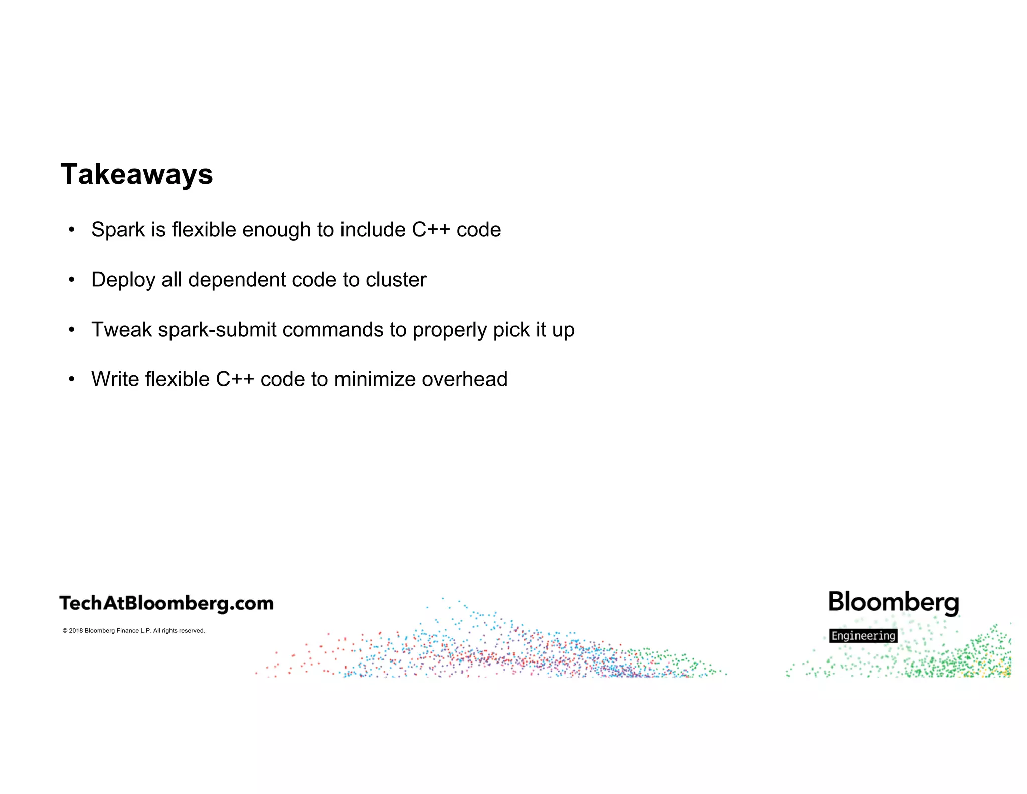© 2018 Bloomberg Finance L.P. All rights reserved.
Takeaways
• Spark is flexible enough to include C++ code
• Deploy all dependent code to cluster
• Tweak spark-submit commands to properly pick it up
• Write flexible C++ code to minimize overhead
 