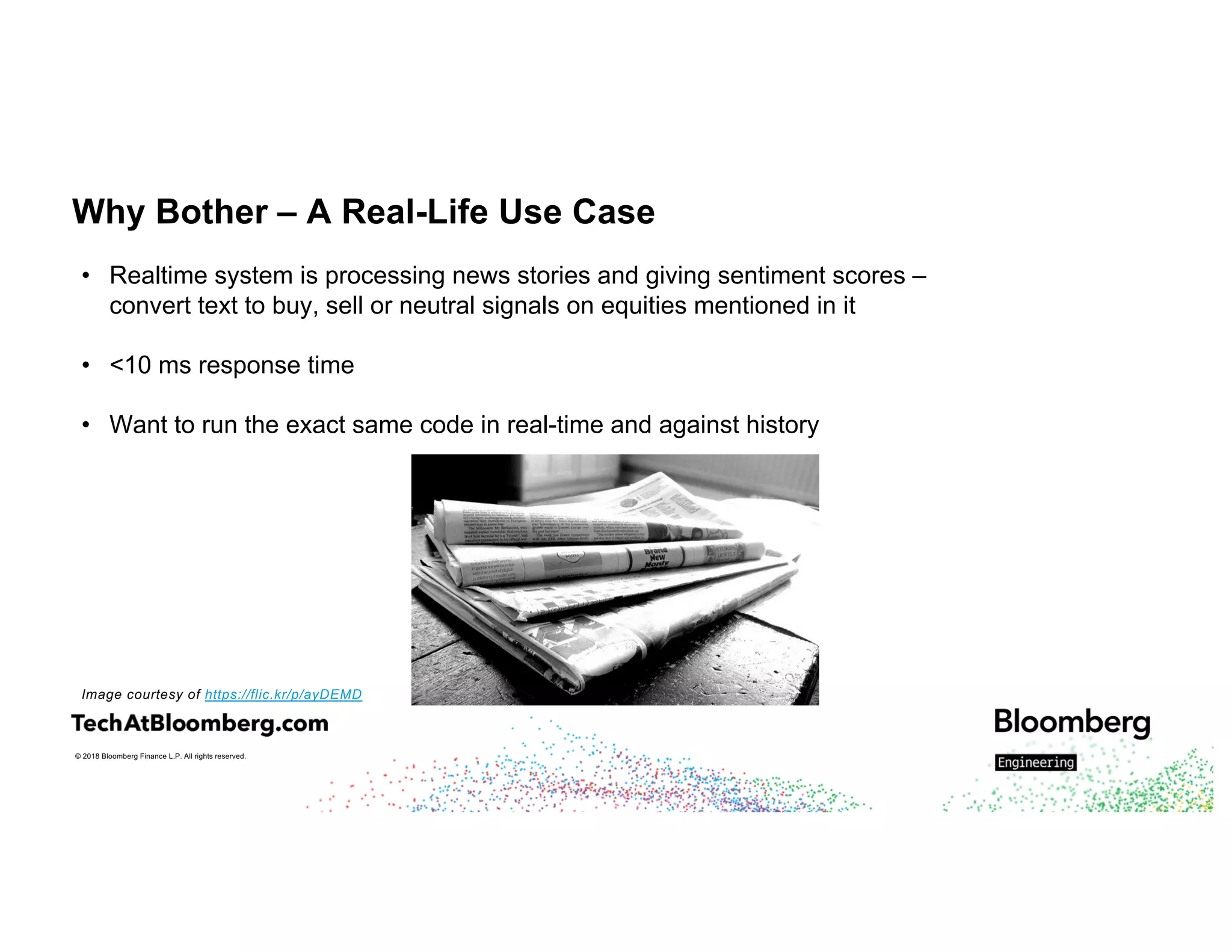 © 2018 Bloomberg Finance L.P. All rights reserved.
Why Bother – A Real-Life Use Case
• Realtime system is processing news stories and giving sentiment scores –
convert text to buy, sell or neutral signals on equities mentioned in it
• <10 ms response time
• Want to run the exact same code in real-time and against history
Image courtesy of https://flic.kr/p/ayDEMD
 