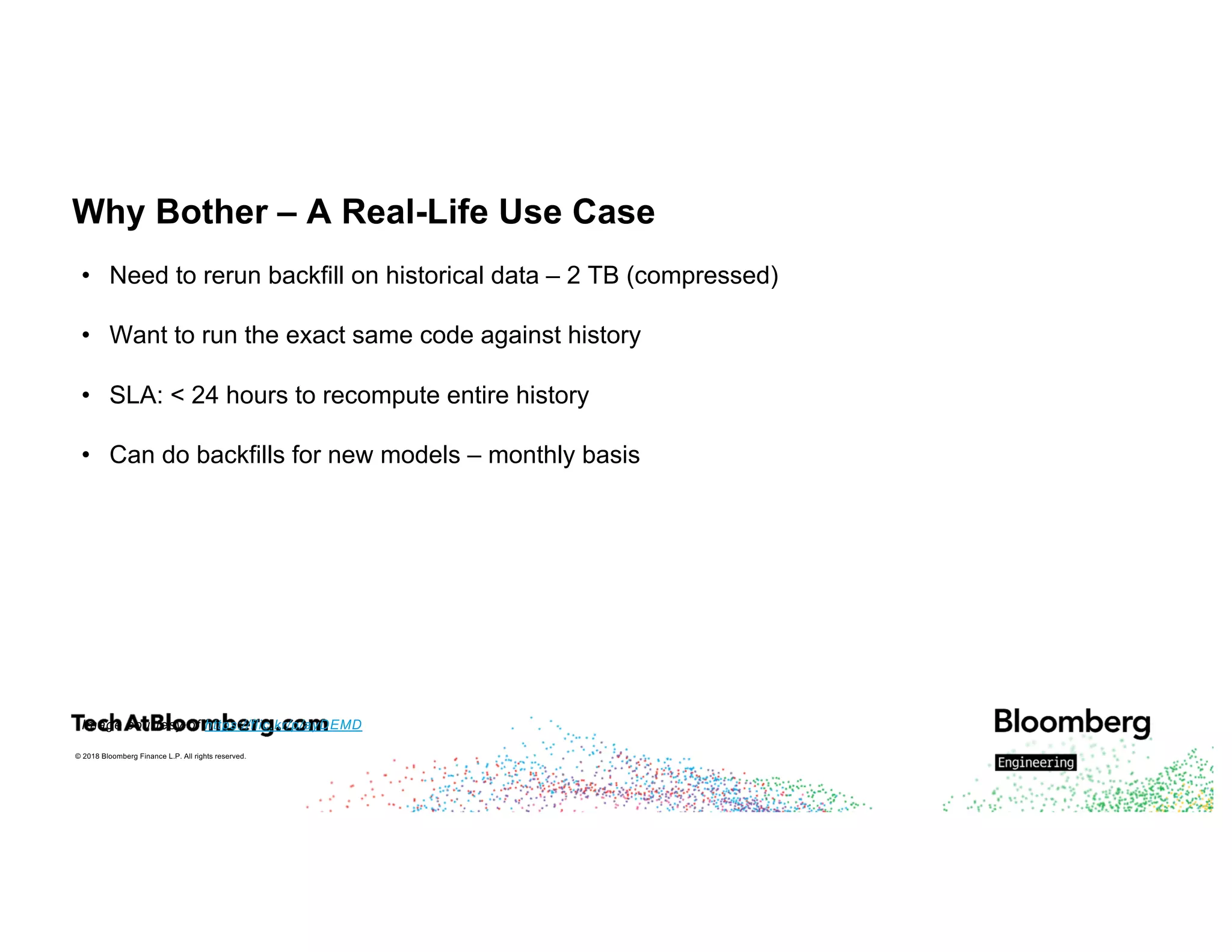 © 2018 Bloomberg Finance L.P. All rights reserved.
Why Bother – A Real-Life Use Case
• Need to rerun backfill on historical data – 2 TB (compressed)
• Want to run the exact same code against history
• SLA: < 24 hours to recompute entire history
• Can do backfills for new models – monthly basis
Image courtesy of https://flic.kr/p/ayDEMD
 