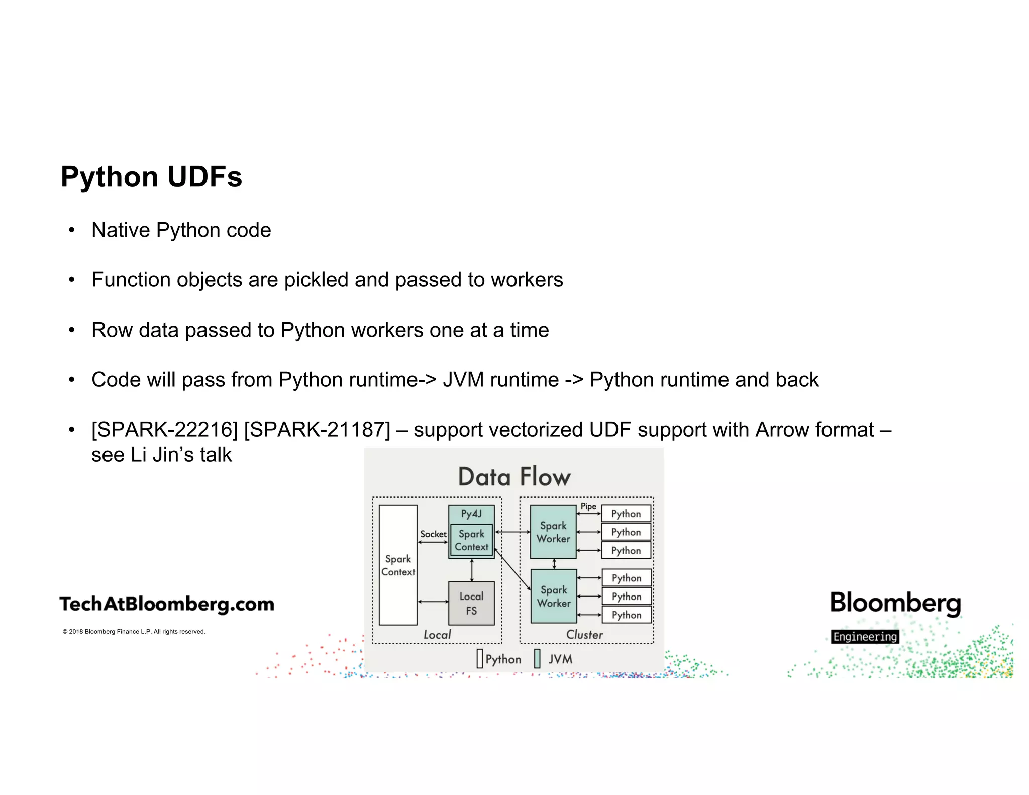 © 2018 Bloomberg Finance L.P. All rights reserved.
Python UDFs
• Native Python code
• Function objects are pickled and passed to workers
• Row data passed to Python workers one at a time
• Code will pass from Python runtime-> JVM runtime -> Python runtime and back
• [SPARK-22216] [SPARK-21187] – support vectorized UDF support with Arrow format –
see Li Jin’s talk
 