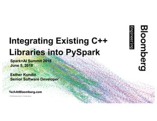 © 2018 Bloomberg Finance L.P. All rights reserved.
Integrating Existing C++
Libraries into PySpark
Spark+AI Summit 2018
June 5, 2018
Esther Kundin
Senior Software Developer
 