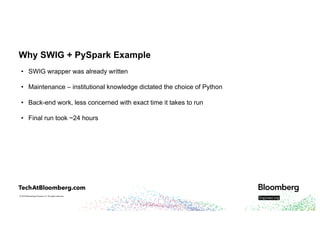 © 2018 Bloomberg Finance L.P. All rights reserved.
Why SWIG + PySpark Example
• SWIG wrapper was already written
• Maintenance – institutional knowledge dictated the choice of Python
• Back-end work, less concerned with exact time it takes to run
• Final run took ~24 hours
 