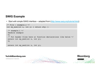 © 2018 Bloomberg Finance L.P. All rights reserved.
SWIG Example
• Start with simple SWIG interface – adapted from (http://www.swig.org/tutorial.html)
/* File : example.c */
int my_mod(int x, int y) { return x%y; }
/* example.i */
%module example
%{
/* Put header files here or function declarations like below */
extern int my_mod(int x, int y);
%}
extern int my_mod(int x, int y);
 