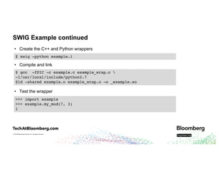 © 2018 Bloomberg Finance L.P. All rights reserved.
SWIG Example continued
• Create the C++ and Python wrappers
• Compile and link
• Test the wrapper
$ swig -python example.i
$ gcc -fPIC -c example.c example_wrap.c 
-I/usr/local/include/python2.7
$ld -shared example.o example_wrap.o -o _example.so
>>> import example
>>> example.my_mod(7, 3)
1
 