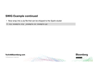 © 2018 Bloomberg Finance L.P. All rights reserved.
SWIG Example continued
• Now wrap into a zip file that can be shipped to the Spark cluster
$ zip example.zip _example.so example.py
 