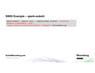 © 2018 Bloomberg Finance L.P. All rights reserved.
SWIG Example – spark-submit
spark-submit --master yarn --deploy-mode cluster --archives
example.zip#example
spark-submit --master yarn --deploy-mode cluster --archives
example.zip#example –conf 
"spark.executor.extraLibraryPath:./example"
spark-submit --master yarn --deploy-mode cluster --archives
example.zip#example –conf 
"spark.executor.extraLibraryPath:./example” testexample.py
 