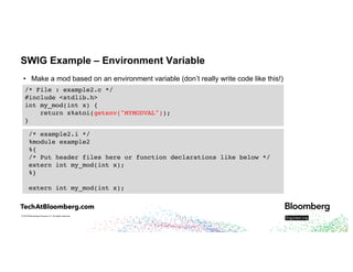 © 2018 Bloomberg Finance L.P. All rights reserved.
SWIG Example – Environment Variable
• Make a mod based on an environment variable (don’t really write code like this!)
/* File : example2.c */
#include <stdlib.h>
int my_mod(int x) {
return x%atoi(getenv("MYMODVAL"));
}
/* example2.i */
%module example2
%{
/* Put header files here or function declarations like below */
extern int my_mod(int x);
%}
extern int my_mod(int x);
 