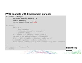 SWIG Example with Environment Variable
def calculateMod(val):
sys.path.append('example2')
import example2
return example2.my_mod(val)
def main():
spark = 
SparkSession.
builder.appName('testexample’)
.getOrCreate()
df = spark.read.parquet(‘input_data')
calcmod = udf(calculateMod, IntegerType())
dfout = df.limit(10).withColumn('calc_mod’,
calcmod(df.inputcol)).select('calc_mod')
dfout.write.format("json").mode("overwrite").save('calcmod
’)
if __name__ == "__main__":
main()
 