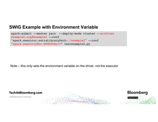 © 2018 Bloomberg Finance L.P. All rights reserved.
SWIG Example with Environment Variable
Note – this only sets the environment variable on the driver, not the executor
spark-submit --master yarn --deploy-mode cluster --archives
example2.zip#example2 --conf
"spark.executor.extraLibraryPath:./example2" --conf
"spark.executorEnv.MYMODVAL=7” testexample2.py
 