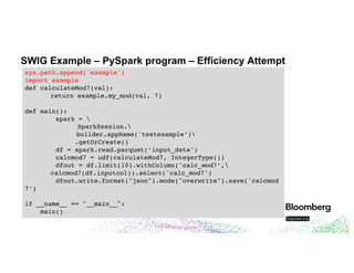 SWIG Example – PySpark program – Efficiency Attempt
sys.path.append('example')
import example
def calculateMod7(val):
return example.my_mod(val, 7)
def main():
spark = 
SparkSession.
builder.appName('testexample’)
.getOrCreate()
df = spark.read.parquet(‘input_data')
calcmod7 = udf(calculateMod7, IntegerType())
dfout = df.limit(10).withColumn('calc_mod7’,
calcmod7(df.inputcol)).select('calc_mod7')
dfout.write.format("json").mode("overwrite").save('calcmod
7’)
if __name__ == "__main__":
main()
 