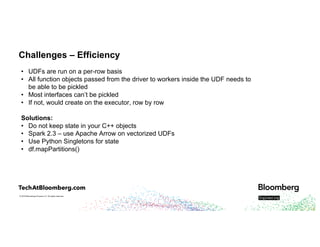 © 2018 Bloomberg Finance L.P. All rights reserved.
Challenges – Efficiency
• UDFs are run on a per-row basis
• All function objects passed from the driver to workers inside the UDF needs to
be able to be pickled
• Most interfaces can’t be pickled
• If not, would create on the executor, row by row
Solutions:
• Do not keep state in your C++ objects
• Spark 2.3 – use Apache Arrow on vectorized UDFs
• Use Python Singletons for state
• df.mapPartitions()
 