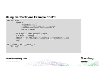 © 2018 Bloomberg Finance L.P. All rights reserved.
Using mapPartitions Example Cont’d
def main():
spark = 
SparkSession.
builder.appName('testexample’)
.getOrCreate()
df = spark.read.parquet(input')
p = Partitioner()
rddout = df.rdd.mapPartitions(p.processPartition)
...
if __name__ == "__main__":
main()
 