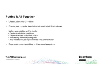 © 2018 Bloomberg Finance L.P. All rights reserved.
Putting It All Together
• Create .so of your C++ code
• Ensure your compiler toolchain matches that of Spark cluster
• Make .so available on the cluster
— Deploy to all cluster machines
— Deploy to known location on HDFS
— Include any necessary config files
— May need to include dependent libs if not on the cluster
• Pass environment variables to drivers and executors
 