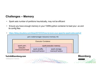 © 2018 Bloomberg Finance L.P. All rights reserved.
Challenges – Memory
• Spark sets number of partitions heuristically, may not be efficient
• Ensure you have enough memory in your YARN python container to load your .so and
its config files
• https://blog.cloudera.com/blog/2015/03/how-to-tune-your-apache-spark-jobs-part-2/
 