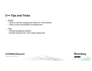 © 2018 Bloomberg Finance L.P. All rights reserved.
C++ Tips and Tricks
• Goals:
— Want to minimize changing the Python/C++ API interface
— Want to avoid recompilation and deployment
• Tips
— Flexible templatized interface
— Bundle config file with .so for easier deployment
 