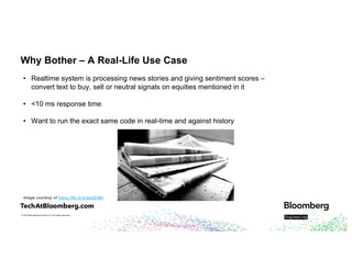 © 2018 Bloomberg Finance L.P. All rights reserved.
Why Bother – A Real-Life Use Case
• Realtime system is processing news stories and giving sentiment scores –
convert text to buy, sell or neutral signals on equities mentioned in it
• <10 ms response time
• Want to run the exact same code in real-time and against history
Image courtesy of https://flic.kr/p/ayDEMD
 