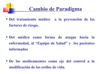• Del tratamiento médico a la prevención de los
factores de riesgo.
• Del médico como forma de ataque hacia la
enfermedad, al “Equipo de Salud” y los pacientes
informados
• De los medicamentos como eje del control a la
modificación de los estilos de vida.
Cambio de Paradigma
 