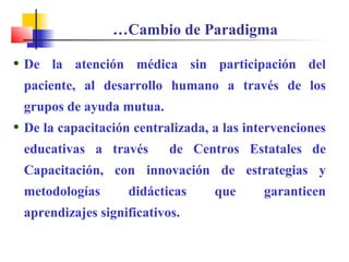 • De la atención médica sin participación del
paciente, al desarrollo humano a través de los
grupos de ayuda mutua.
• De la capacitación centralizada, a las intervenciones
educativas a través de Centros Estatales de
Capacitación, con innovación de estrategias y
metodologías didácticas que garanticen
aprendizajes significativos.
…Cambio de Paradigma
 