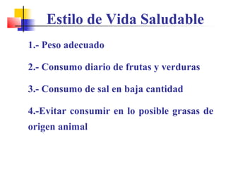 Estilo de Vida Saludable
1.- Peso adecuado
2.- Consumo diario de frutas y verduras
3.- Consumo de sal en baja cantidad
4.-Evitar consumir en lo posible grasas de
origen animal
 