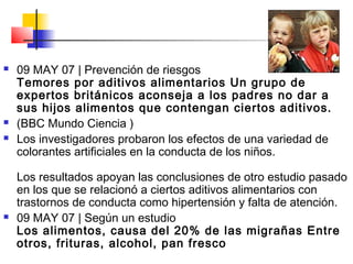  09 MAY 07 | Prevención de riesgos
Temores por aditivos alimentarios Un grupo de
expertos británicos aconseja a los padres no dar a
sus hijos alimentos que contengan ciertos aditivos.
 (BBC Mundo Ciencia )
 Los investigadores probaron los efectos de una variedad de
colorantes artificiales en la conducta de los niños.
Los resultados apoyan las conclusiones de otro estudio pasado
en los que se relacionó a ciertos aditivos alimentarios con
trastornos de conducta como hipertensión y falta de atención.
 09 MAY 07 | Según un estudio
Los alimentos, causa del 20% de las migrañas Entre
otros, frituras, alcohol, pan fresco
 