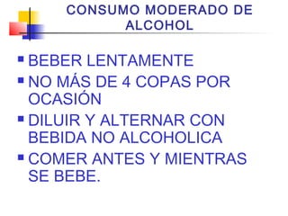 CONSUMO MODERADO DE
ALCOHOL
 BEBER LENTAMENTE
 NO MÁS DE 4 COPAS POR
OCASIÓN
 DILUIR Y ALTERNAR CON
BEBIDA NO ALCOHOLICA
 COMER ANTES Y MIENTRAS
SE BEBE.
 