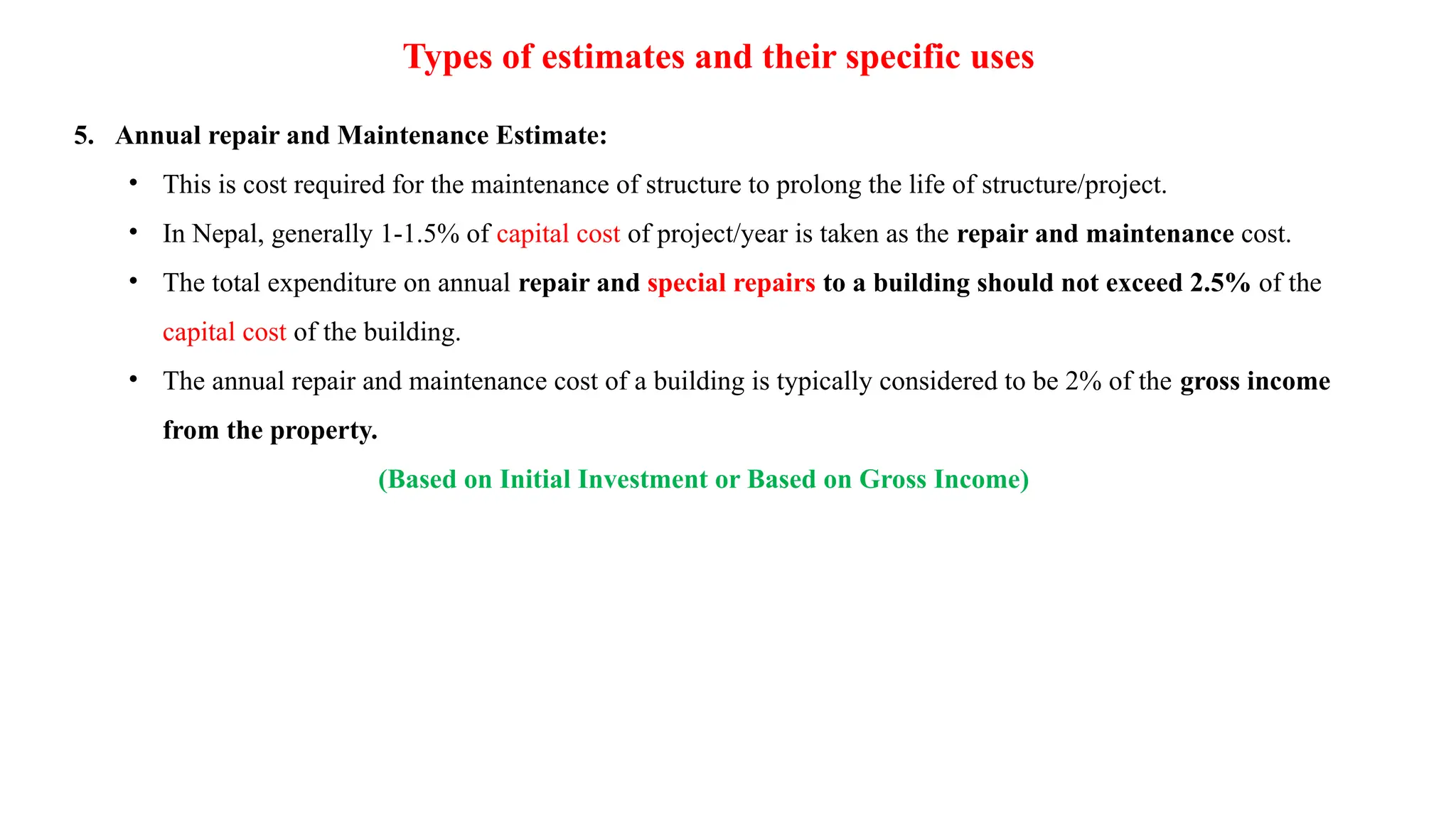 Types of estimates and their specific uses
5. Annual repair and Maintenance Estimate:
• This is cost required for the maintenance of structure to prolong the life of structure/project.
• In Nepal, generally 1-1.5% of capital cost of project/year is taken as the repair and maintenance cost.
• The total expenditure on annual repair and special repairs to a building should not exceed 2.5% of the
capital cost of the building.
• The annual repair and maintenance cost of a building is typically considered to be 2% of the gross income
from the property.
(Based on Initial Investment or Based on Gross Income)
 