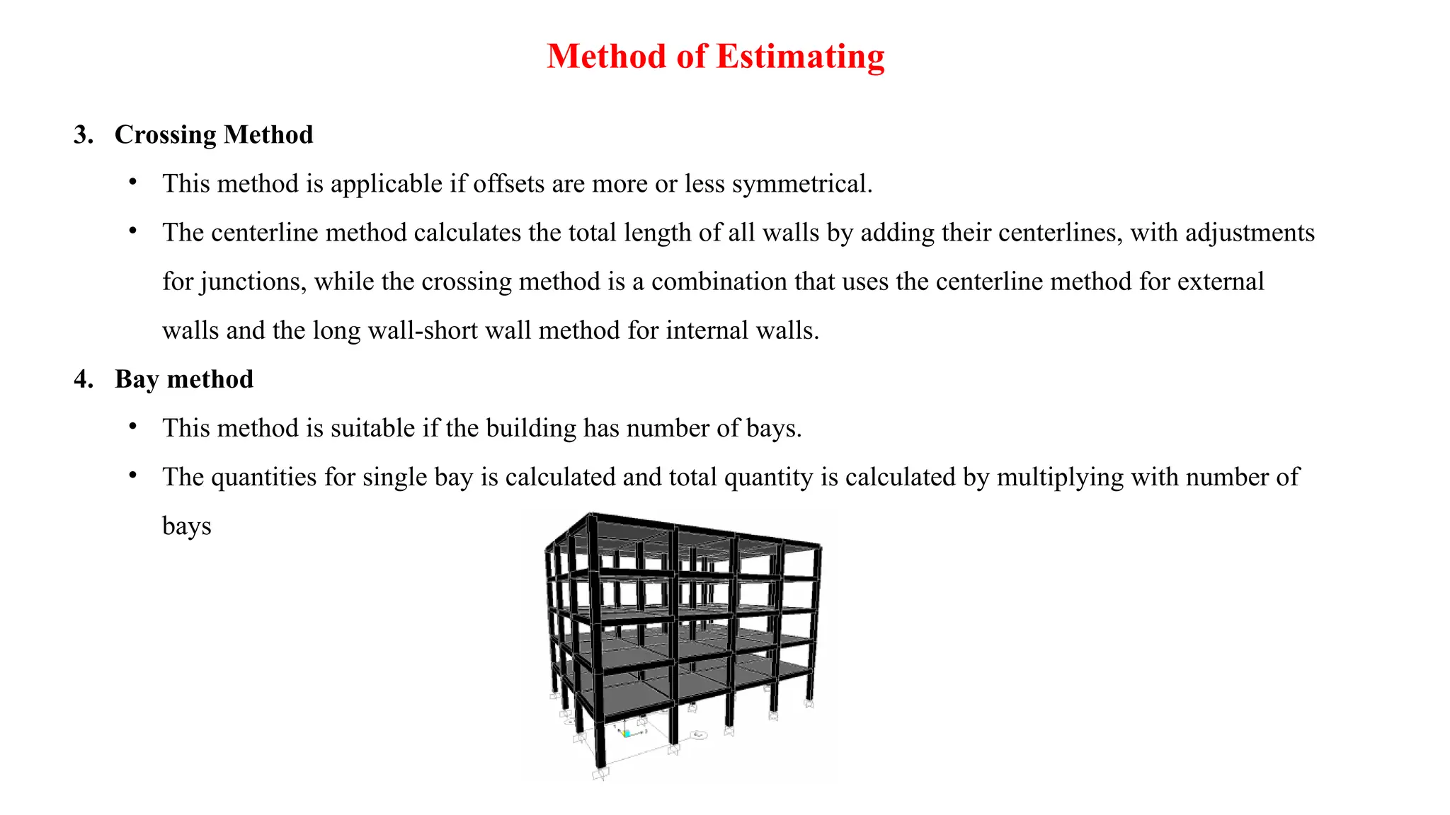 Method of Estimating
3. Crossing Method
• This method is applicable if offsets are more or less symmetrical.
• The centerline method calculates the total length of all walls by adding their centerlines, with adjustments
for junctions, while the crossing method is a combination that uses the centerline method for external
walls and the long wall-short wall method for internal walls.
4. Bay method
• This method is suitable if the building has number of bays.
• The quantities for single bay is calculated and total quantity is calculated by multiplying with number of
bays
 