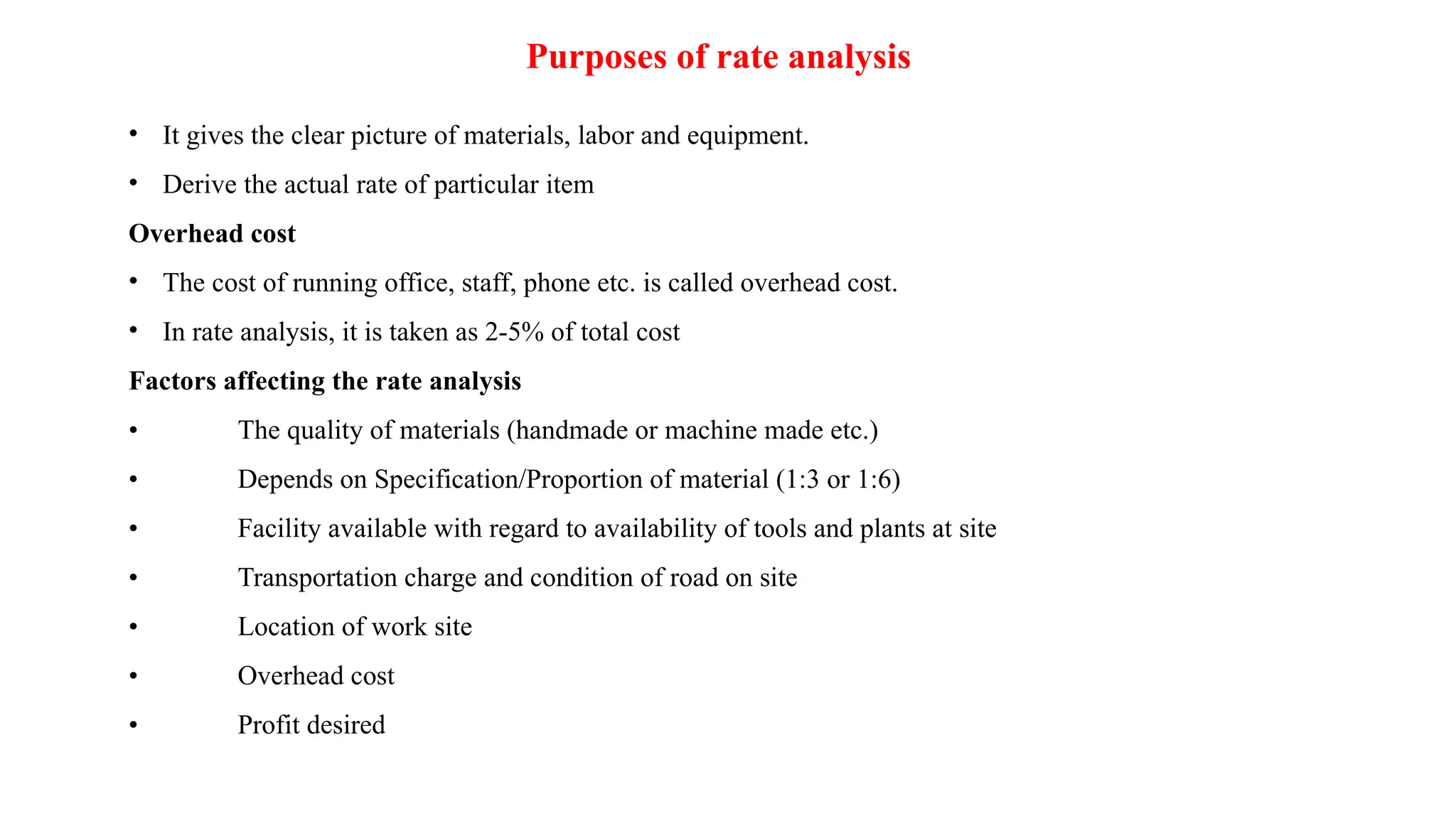 Purposes of rate analysis
• It gives the clear picture of materials, labor and equipment.
• Derive the actual rate of particular item
Overhead cost
• The cost of running office, staff, phone etc. is called overhead cost.
• In rate analysis, it is taken as 2-5% of total cost
Factors affecting the rate analysis
• The quality of materials (handmade or machine made etc.)
• Depends on Specification/Proportion of material (1:3 or 1:6)
• Facility available with regard to availability of tools and plants at site
• Transportation charge and condition of road on site
• Location of work site
• Overhead cost
• Profit desired
 