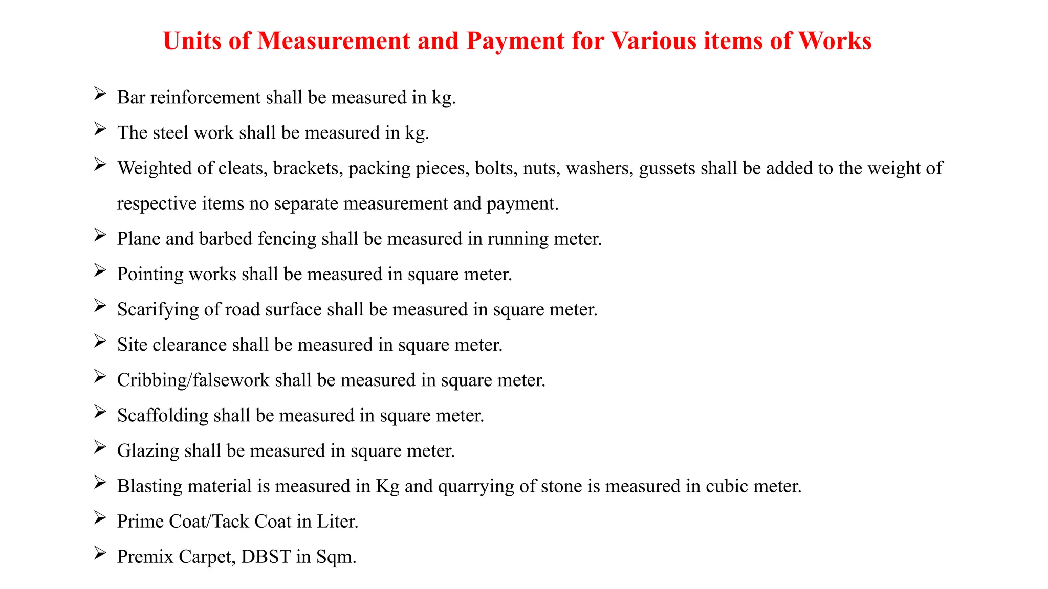 Units of Measurement and Payment for Various items of Works
 Bar reinforcement shall be measured in kg.
 The steel work shall be measured in kg.
 Weighted of cleats, brackets, packing pieces, bolts, nuts, washers, gussets shall be added to the weight of
respective items no separate measurement and payment.
 Plane and barbed fencing shall be measured in running meter.
 Pointing works shall be measured in square meter.
 Scarifying of road surface shall be measured in square meter.
 Site clearance shall be measured in square meter.
 Cribbing/falsework shall be measured in square meter.
 Scaffolding shall be measured in square meter.
 Glazing shall be measured in square meter.
 Blasting material is measured in Kg and quarrying of stone is measured in cubic meter.
 Prime Coat/Tack Coat in Liter.
 Premix Carpet, DBST in Sqm.
 