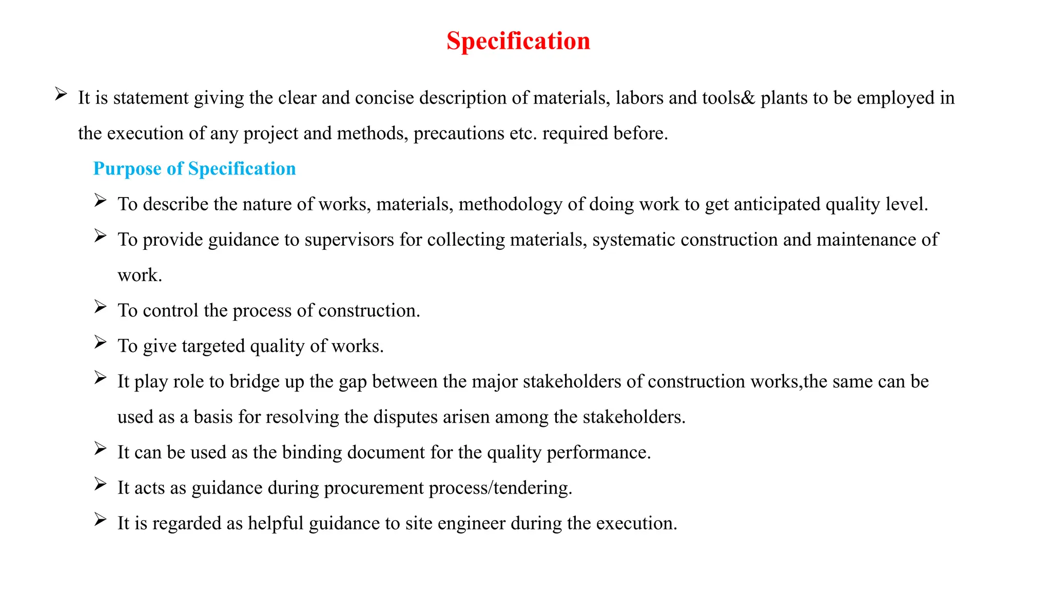 Specification
 It is statement giving the clear and concise description of materials, labors and tools& plants to be employed in
the execution of any project and methods, precautions etc. required before.
Purpose of Specification
 To describe the nature of works, materials, methodology of doing work to get anticipated quality level.
 To provide guidance to supervisors for collecting materials, systematic construction and maintenance of
work.
 To control the process of construction.
 To give targeted quality of works.
 It play role to bridge up the gap between the major stakeholders of construction works,the same can be
used as a basis for resolving the disputes arisen among the stakeholders.
 It can be used as the binding document for the quality performance.
 It acts as guidance during procurement process/tendering.
 It is regarded as helpful guidance to site engineer during the execution.
 