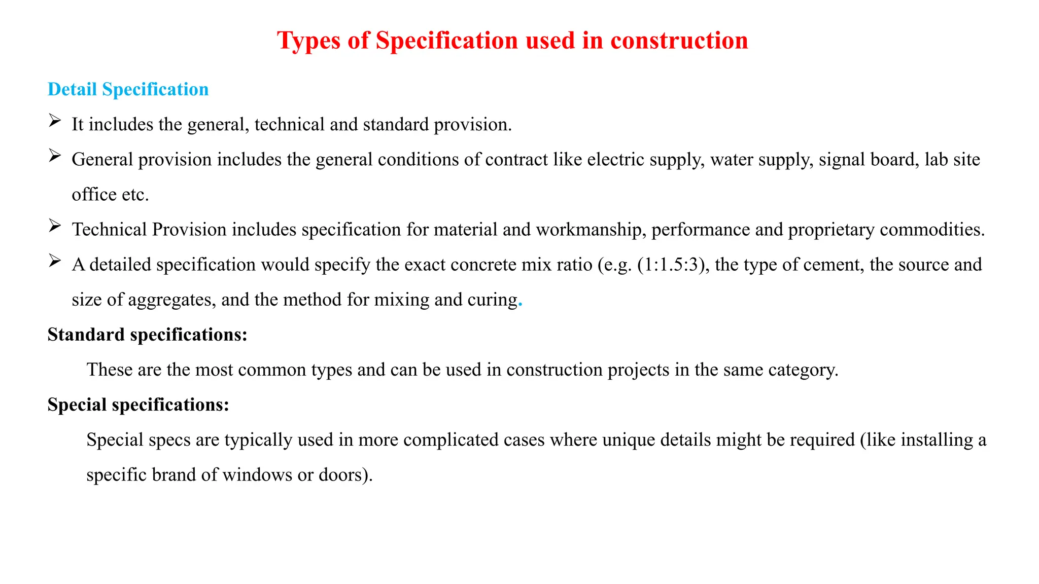 Types of Specification used in construction
Detail Specification
 It includes the general, technical and standard provision.
 General provision includes the general conditions of contract like electric supply, water supply, signal board, lab site
office etc.
 Technical Provision includes specification for material and workmanship, performance and proprietary commodities.
 A detailed specification would specify the exact concrete mix ratio (e.g. (1:1.5:3), the type of cement, the source and
size of aggregates, and the method for mixing and curing.
Standard specifications:
These are the most common types and can be used in construction projects in the same category.
Special specifications:
Special specs are typically used in more complicated cases where unique details might be required (like installing a
specific brand of windows or doors).
 