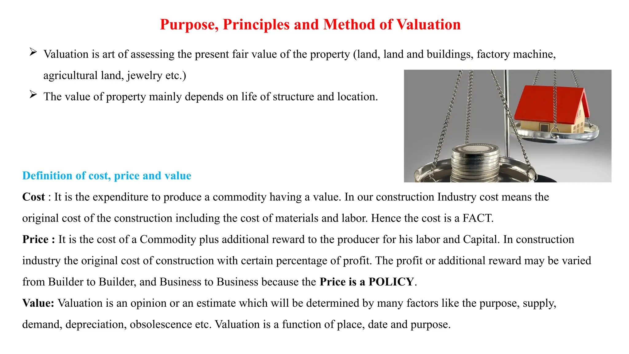 Purpose, Principles and Method of Valuation
 Valuation is art of assessing the present fair value of the property (land, land and buildings, factory machine,
agricultural land, jewelry etc.)
 The value of property mainly depends on life of structure and location.
Definition of cost, price and value
Cost : It is the expenditure to produce a commodity having a value. In our construction Industry cost means the
original cost of the construction including the cost of materials and labor. Hence the cost is a FACT.
Price : It is the cost of a Commodity plus additional reward to the producer for his labor and Capital. In construction
industry the original cost of construction with certain percentage of profit. The profit or additional reward may be varied
from Builder to Builder, and Business to Business because the Price is a POLICY.
Value: Valuation is an opinion or an estimate which will be determined by many factors like the purpose, supply,
demand, depreciation, obsolescence etc. Valuation is a function of place, date and purpose.
 