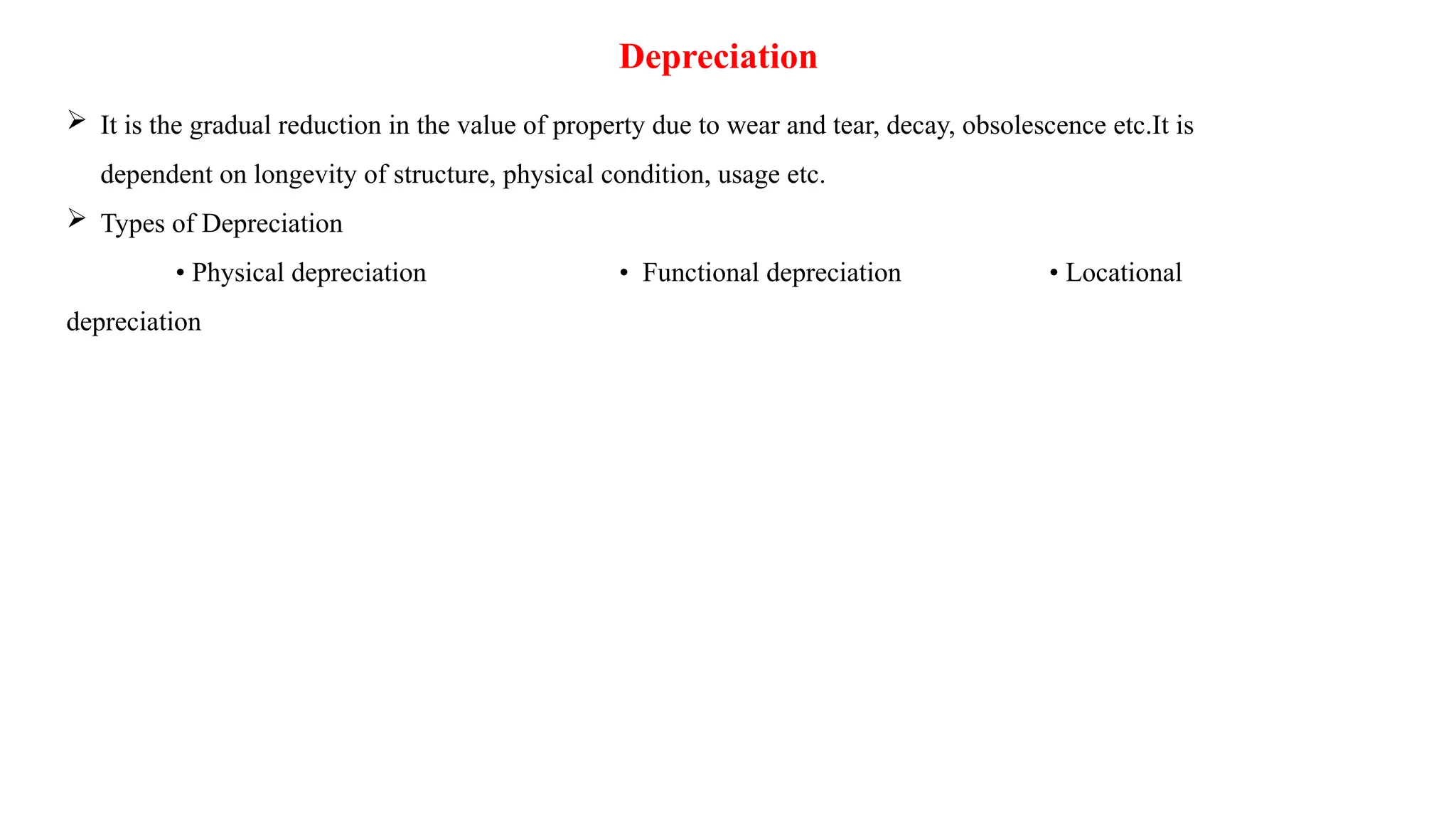 Depreciation
 It is the gradual reduction in the value of property due to wear and tear, decay, obsolescence etc.It is
dependent on longevity of structure, physical condition, usage etc.
 Types of Depreciation
• Physical depreciation • Functional depreciation • Locational
depreciation
 