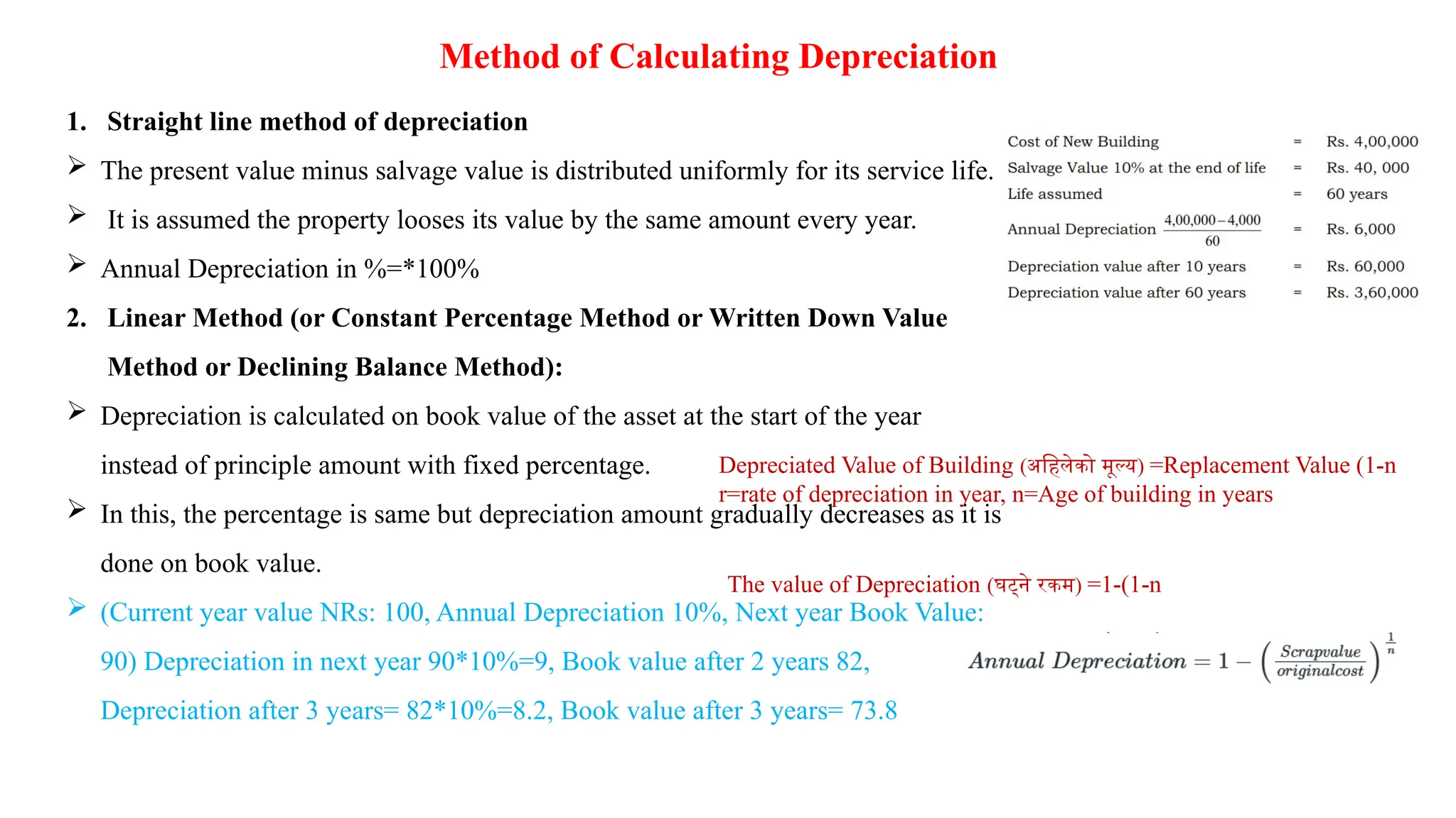 Method of Calculating Depreciation
1. Straight line method of depreciation
 The present value minus salvage value is distributed uniformly for its service life.
 It is assumed the property looses its value by the same amount every year.
 Annual Depreciation in %=*100%
2. Linear Method (or Constant Percentage Method or Written Down Value
Method or Declining Balance Method):
 Depreciation is calculated on book value of the asset at the start of the year
instead of principle amount with fixed percentage.
 In this, the percentage is same but depreciation amount gradually decreases as it is
done on book value.
 (Current year value NRs: 100, Annual Depreciation 10%, Next year Book Value:
90) Depreciation in next year 90*10%=9, Book value after 2 years 82,
Depreciation after 3 years= 82*10%=8.2, Book value after 3 years= 73.8
Depreciated Value of Building (अहिलेको मूल्य) =Replacement Value (1-n
r=rate of depreciation in year, n=Age of building in years
The value of Depreciation (घट्ने रकम) =1-(1-n
 