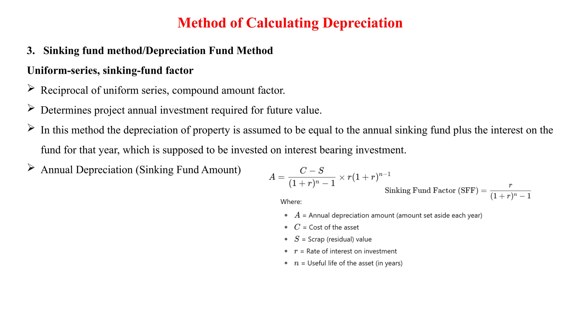 Method of Calculating Depreciation
3. Sinking fund method/Depreciation Fund Method
Uniform-series, sinking-fund factor
 Reciprocal of uniform series, compound amount factor.
 Determines project annual investment required for future value.
 In this method the depreciation of property is assumed to be equal to the annual sinking fund plus the interest on the
fund for that year, which is supposed to be invested on interest bearing investment.
 Annual Depreciation (Sinking Fund Amount)
 